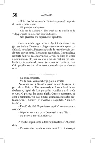 ASSASSINA58
- Hoje, não. Estou cansado. Estive te esperando na porta
do motel a noite inteira.
- Ué, por que me esperou?
- Ordens de Cassandra. Não quer que te percamos de
vista, para não se meter em apuros de novo.
- Não precisava me esperar, mas agradeço.
Comeram e ele pagou a conta. Ava foi-se embora e pe-
gou um ônibus. Demorou a chegar em casa e veio quase co-
chilando no coletivo. Desceu na parada da sua residência, doi-
da para cair na cama. Tinha sono acumulado. Girou a chave
na porta e entrou quase dormindo. Cerrou os olhos ao fechar
a porta novamente, sem acender a luz. As cortinas nas jane-
las do apartamento o deixavam às escuras. Aí, ela viu estrelas.
Caiu pesadamente no chão, com a pancada que recebeu na
nuca.
****************************
- Ela está acordando.
- Muito bem. Vamos saber já quem é a vadia.
Ava ouvia vozes distantes, como se não falassem tão
perto de si. Abriu os olhos com cuidado. A nuca lhe doía ter-
rivelmente, depois de duas pancadas recebidas um dia após
o outro. O pescoço lhe estava rígido. Quando acostumou-se
com a penumbra, viu duas figuras conhecidas sentadas per-
to da cama. O homem lhe apontava uma pistola. A mulher,
também.
- Papai? Mamãe? O que fazem aqui? O que está acon-
tecendo?
- Diga-nos você, sua puta. Onde está minha filha?
- Ué, não está me reconhecendo?
A mulher jogou sobre a detetive umas fotos. O homem
disse:
- Viemos assim que vimos essas fotos. Acreditando que
 