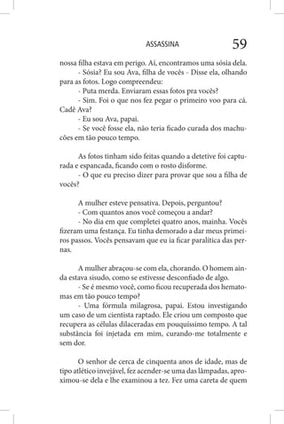 ASSASSINA 59
nossa filha estava em perigo. Aí, encontramos uma sósia dela.
- Sósia? Eu sou Ava, filha de vocês - Disse ela, olhando
para as fotos. Logo compreendeu:
- Puta merda. Enviaram essas fotos pra vocês?
- Sim. Foi o que nos fez pegar o primeiro voo para cá.
Cadê Ava?
- Eu sou Ava, papai.
- Se você fosse ela, não teria ficado curada dos machu-
cões em tão pouco tempo.
As fotos tinham sido feitas quando a detetive foi captu-
rada e espancada, ficando com o rosto disforme.
- O que eu preciso dizer para provar que sou a filha de
vocês?
A mulher esteve pensativa. Depois, perguntou?
- Com quantos anos você começou a andar?
- No dia em que completei quatro anos, mainha. Vocês
fizeram uma festança. Eu tinha demorado a dar meus primei-
ros passos. Vocês pensavam que eu ia ficar paralítica das per-
nas.
A mulher abraçou-se com ela, chorando. O homem ain-
da estava sisudo, como se estivesse desconfiado de algo.
- Se é mesmo você, como ficou recuperada dos hemato-
mas em tão pouco tempo?
- Uma fórmula milagrosa, papai. Estou investigando
um caso de um cientista raptado. Ele criou um composto que
recupera as células dilaceradas em pouquíssimo tempo. A tal
substância foi injetada em mim, curando-me totalmente e
sem dor.
O senhor de cerca de cinquenta anos de idade, mas de
tipo atlético invejável, fez acender-se uma das lâmpadas, apro-
ximou-se dela e lhe examinou a tez. Fez uma careta de quem
 