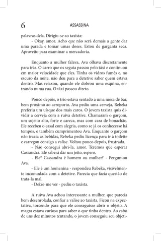 ASSASSINA6
palavras dela. Dirigiu-se ao taxista:
- Okay, amor. Acho que não será demais a gente dar
uma parada e tomar umas doses. Estou de garganta seca.
Aproveito para examinar a mercadoria.
Enquanto a mulher falava, Ava olhava discretamente
para trás. O carro que os seguia passou pelo táxi e continuou
em maior velocidade que eles. Tinha os vidros fumês e, no
escuro da noite, não deu para a detetive saber quem estava
dentro. Mas relaxou, quando ele dobrou uma esquina, en-
trando numa rua. O táxi passou direto.
Pouco depois, o trio estava sentado a uma mesa de bar,
bem próximo ao aeroporto. Ava pediu uma cerveja, Rebeka
preferiu um uísque dos mais caros. O jovem taxista quis di-
vidir a cerveja com a ruiva detetive. Chamaram o garçom,
um sujeito alto, forte e careca, mas com cara de bonachão.
Ele recebeu o casal com alegria, como se já os conhecesse há
tempos, e também cumprimentou Ava. Enquanto o garçom
não trazia as bebidas, Rebeka pediu licença para ir à toilette
e carregou consigo a valise. Voltou pouco depois, frustrada.
- Não consegui abri-la, amor. Teremos que esperar
Cassandra. Ele saberá dar um jeito, espero.
- Ele? Cassandra é homem ou mulher? - Perguntou
Ava.
- Ele é um homenina - respondeu Rebeka, visivelmen-
te incomodada com a detetive. Parecia que fazia questão de
trata-la mal.
- Deixe-me ver - pediu o taxista.
A ruiva Ava achou interessante a mulher, que parecia
bem desenrolada, confiar a valise ao taxista. Ficou na expec-
tativa, torcendo para que ele conseguisse abrir o objeto. A
magra estava curiosa para saber o que tinha dentro. Ao cabo
de uns dez minutos tentando, o jovem conseguiu seu objeti-
 