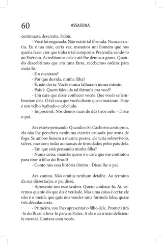 ASSASSINA60
continuava descrente. Falou:
- Você foi enganada. Não existe tal fórmula. Nunca exis-
tiu. Eu e tua mãe, certa vez, matamos um homem que nos
queria fazer crer que tinha o tal composto. Pretendia vende-lo
ao Exército. Acreditamos nele e até lhe demos a grana. Quan-
do descobrimos que era uma farsa, recebemos ordens para
mata-lo.
- E o mataram?
- Por que duvida, minha filha?
- É, não devia. Vocês nunca falharam numa missão.
- Pois é. Quem falou da tal fórmula pra você?
- Um cara que disse conhecer vocês. Que vocês se lem-
brariam dele. O tal cara que vocês dizem que o mataram. Hoje
é um velho barbudo e cabeludo.
- Impossível. Nós demos mais de dez tiros nele. - Disse
o pai.
Avaestevepensando.QuandooSr.Cachorroaestuprou,
ela não lhe percebeu nenhuma cicatriz causada por arma de
fogo. Se ambos fossem a mesma pessoa, ele teria sobrevivido,
talvez, mas com todas as marcas de tiros dados pelos pais dela.
- Em que está pensando minha filha?
- Numa coisa, mamãe: quem é o cara que me contratou
para tirar o filho do Brasil?
- Conte-nos essa história direito - Disse-lhe o pai.
Ava contou. Não omitiu nenhum detalhe. Ao término
da sua dissertação, o pai disse:
- Apresente-nos esse senhor. Quero conhece-lo. Aí, ve-
remos quanto do que diz é verdade. Mas uma coisa é certa: ele
não é o merda que quis nos vender uma fórmula falsa, quase
três décadas atrás.
- Primeiro, vou lhes apresentar o filho dele. Prometi tirá
-lo do Brasil e leva-lo para os States. A ele e ao irmão deficien-
te mental. Contava com vocês.
 