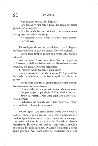 ASSASSINA62
- Não estavam nos Estados Unidos?
- Sim, mas correram para o Brasil assim que souberam
que eu estava em perigo.
- Família unida. Invejo isso. Então, vamos até o nosso
Açougueiro. Hoje ele está de folga.
- Açougueiro? O cara do bar? Por que o chama assim?
- Lá, você verá.
Pouco depois de marcar por telefone, o casal chegou à
modesta residência do garçom careca. Ele os recebeu feliz.
- Porra, fazia tempos que eu não comia uma boceta à
cabidela!
Ava riu a valer. Entendera a piada. O cara era espirituo-
so. Entraram, e ele lhes ofereceu bebidas. Ela preferiu cervejas.
O taxista, um uísque. O careca perguntou:
O rapaz te explicou qual é o meu lance?
- Sim, viemos conversando no carro. Você gosta de fo-
der mulheres menstruadas, por isso te apelidaram de Açou-
gueiro.
- Isso mesmo. Não tenho caralho grande, como Cassan-
dra, mas ainda faço uns estragos.
- Nem me fale. Melhor que não seja caralhudo, mesmo.
- O rapaz vai participar da festa? Com ele fica melhor.
- Só se ela permitir. Mas disse estar de cu dolorido. -
Disse o jovem.
- Eu tenho uma pomada que é uma maravilha. Impor-
tada dos States. - Prometeu o garçom.
Pouco depois, Ava estava sendo fodida pelo careca. O
taxista sentou-se numa cadeira, nu, e esteve manuseando o
caralho, aguardando a sua vez. Ava chupou um pouco o gar-
çom, antes de lhe vestir uma camisinha. Ele a tirou, dizendo
preferir sem. Ela não insistiu. Achou o cara muito comodista,
pois só ela lhe fazia carinhos. O sujeito fazia caras e bocas,
quase gozando. Ava estava sobre ele, mamando-lhe a pica.
 