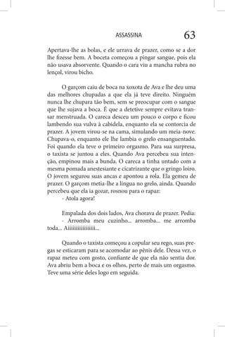 ASSASSINA 63
Apertava-lhe as bolas, e ele urrava de prazer, como se a dor
lhe fizesse bem. A boceta começou a pingar sangue, pois ela
não usava absorvente. Quando o cara viu a mancha rubra no
lençol, virou bicho.
O garçom caiu de boca na xoxota de Ava e lhe deu uma
das melhores chupadas a que ela já teve direito. Ninguém
nunca lhe chupara tão bem, sem se preocupar com o sangue
que lhe sujava a boca. É que a detetive sempre evitava tran-
sar menstruada. O careca desceu um pouco o corpo e ficou
lambendo sua vulva à cabidela, enquanto ela se contorcia de
prazer. A jovem virou-se na cama, simulando um meia-nove.
Chupava-o, enquanto ele lhe lambia o grelo ensanguentado.
Foi quando ela teve o primeiro orgasmo. Para sua surpresa,
o taxista se juntou a eles. Quando Ava percebeu sua inten-
ção, empinou mais a bunda. O careca a tinha untado com a
mesma pomada anestesiante e cicatrizante que o gringo loiro.
O jovem segurou suas ancas e apontou a rola. Ela gemeu de
prazer. O garçom metia-lhe a língua no grelo, ainda. Quando
percebeu que ela ia gozar, rosnou para o rapaz:
- Atola agora!
Empalada dos dois lados, Ava chorava de prazer. Pedia:
- Arromba meu cuzinho... arromba... me arromba
toda... Aiiiiiiiiiiiiiiiii...
Quando o taxista começou a copular seu rego, suas pre-
gas se esticaram para se acomodar ao pênis dele. Dessa vez, o
rapaz meteu com gosto, confiante de que ela não sentia dor.
Ava abriu bem a boca e os olhos, perto de mais um orgasmo.
Teve uma série deles logo em seguida.
 