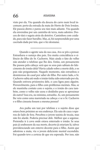 ASSASSINA66
visto por ela. Viu quando ela desceu do carro num local in-
comum: perto da entrada da mata do Horto de Dois Irmãos.
Ele passou direto e parou seu táxi mais adiante. Viu quando
ela enveredou por um caminho de terra, mata adentro. Des-
ceu do táxi e seguiu atrás da detetive. Caminhou com cuida-
do, para não fazer barulho. Mas, aí, foi surpreendido por uma
cacetada dada por trás, que o fez desmaiar.
****************************
Quando o agente saiu da sua casa, Ava se pôs a pensar.
Estranhava o sumiço dos pais. Era muita coincidência o si-
lêncio do filho do Sr. Cachorro. Mais ainda o fato do velho
não atender o telefone que lhe deu. Então, um pensamento
lhe passou pela cabeça: será que os seus pais sabiam do fale-
cimento do irmão dela? Havia calado sobre a morte dele, e os
pais não perguntaram. Naquele momento, não estranhou o
desinteresse do casal por saber do filho. Por outro lado, o Sr.
Cachorro sabia até onde o irmão tinha sido enterrado por ela.
Quando estivera prisioneira dele, o cara ligou para alguém.
Provavelmente, para o filho com problemas mentais. Mas, se
ele mantinha contato com o sujeito, e o irmão do cara tam-
bém, como o velho não usou o doidinho para se aproximar
do outro? Isso era, no mínimo, estranho. Aí, um pensamento
lhe veio como uma marretada na cabeça: e se o Sr. Cachorro
e o filho cineasta fossem a mesma pessoa?
Ava pediu um taxi por telefone e o sujeito disse que
estava bem próximo ao seu endereço. Ela saiu de casa e espe-
rou do lado de fora. Percebeu o jovem taxista de tocaia, mas
não fez alarde. Poderia precisar dele. Melhor que a seguisse.
Pretendia ir à cova onde estava enterrado o irmão. Se seus
pais já soubessem da sua morte, decerto já estariam lá, talvez
providenciando um enterro decente para o filho. Assim que
adentrou a mata, viu o jovem deficiente mental escondido.
Foi quando teve a certeza de que era esperada. Por isso, não
 