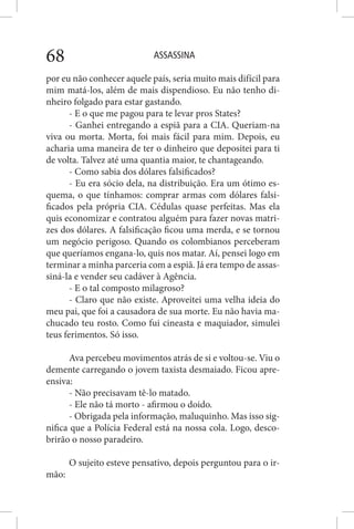 ASSASSINA68
por eu não conhecer aquele país, seria muito mais difícil para
mim matá-los, além de mais dispendioso. Eu não tenho di-
nheiro folgado para estar gastando.
- E o que me pagou para te levar pros States?
- Ganhei entregando a espiã para a CIA. Queriam-na
viva ou morta. Morta, foi mais fácil para mim. Depois, eu
acharia uma maneira de ter o dinheiro que depositei para ti
de volta. Talvez até uma quantia maior, te chantageando.
- Como sabia dos dólares falsificados?
- Eu era sócio dela, na distribuição. Era um ótimo es-
quema, o que tínhamos: comprar armas com dólares falsi-
ficados pela própria CIA. Cédulas quase perfeitas. Mas ela
quis economizar e contratou alguém para fazer novas matri-
zes dos dólares. A falsificação ficou uma merda, e se tornou
um negócio perigoso. Quando os colombianos perceberam
que queríamos engana-lo, quis nos matar. Aí, pensei logo em
terminar a minha parceria com a espiã. Já era tempo de assas-
siná-la e vender seu cadáver à Agência.
- E o tal composto milagroso?
- Claro que não existe. Aproveitei uma velha ideia do
meu pai, que foi a causadora de sua morte. Eu não havia ma-
chucado teu rosto. Como fui cineasta e maquiador, simulei
teus ferimentos. Só isso.
Ava percebeu movimentos atrás de si e voltou-se. Viu o
demente carregando o jovem taxista desmaiado. Ficou apre-
ensiva:
- Não precisavam tê-lo matado.
- Ele não tá morto - afirmou o doido.
- Obrigada pela informação, maluquinho. Mas isso sig-
nifica que a Polícia Federal está na nossa cola. Logo, desco-
brirão o nosso paradeiro.
O sujeito esteve pensativo, depois perguntou para o ir-
mão:
 