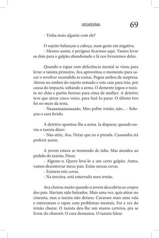 ASSASSINA 69
- Tinha mais alguém com ele?
O sujeito balançou a cabeça, num gesto em negativa.
- Mesmo assim, é perigoso ficarmos aqui. Vamos levar
os dois para o galpão abandonado e lá nos livraremos deles.
Quando o rapaz com deficiência mental se virou para
levar o taxista primeiro, Ava aproveitou o momento para sa-
car o revolver escondido às costas. Pegou ambos de surpresa.
Atirou no ombro do sujeito armado e este caiu para trás, por
causa do impacto, soltando a arma. O demente jogou o taxis-
ta no chão e partiu furioso para cima da mulher. A detetive
teve que atirar cinco vezes, para fazê-lo parar. O último tiro
foi no meio da testa.
- Naaaaaaaaaaaaaaão. Meu pobre irmão, não... - Solu-
çou o cara ferido.
A detetive apontou-lhe a arma. Ia disparar, quando ou-
viu o taxista dizer:
- Não atire, Ava. Deixe que eu o prenda. Cassandra irá
preferir assim.
A jovem estava se tremendo de ódio. Mas atendeu ao
pedido do taxista. Disse:
- Algeme-o. Quero levá-lo a um certo galpão. Antes,
vamos desenterrar meus pais. Estão nessas covas.
- Existem três covas.
- Na terceira, está enterrado meu irmão.
Ava chorou muito quando o jovem descobriu os corpos
dos pais. Haviam sido baleados. Mais uma vez, quis atirar no
cineasta, mas o taxista não deixou. Cavaram mais uma vala
e enterraram o rapaz com problemas mentais. Foi a vez do
irmão chorar. O taxista deu-lhe um murro certeiro, pra se
livrar do chororô. O cara desmaiou. O taxista falou:
 