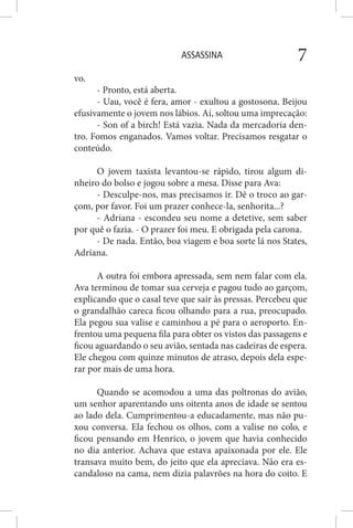 ASSASSINA 7
vo.
- Pronto, está aberta.
- Uau, você é fera, amor - exultou a gostosona. Beijou
efusivamente o jovem nos lábios. Aí, soltou uma imprecação:
- Son of a birch! Está vazia. Nada da mercadoria den-
tro. Fomos enganados. Vamos voltar. Precisamos resgatar o
conteúdo.
O jovem taxista levantou-se rápido, tirou algum di-
nheiro do bolso e jogou sobre a mesa. Disse para Ava:
- Desculpe-nos, mas precisamos ir. Dê o troco ao gar-
çom, por favor. Foi um prazer conhece-la, senhorita...?
- Adriana - escondeu seu nome a detetive, sem saber
por quê o fazia. - O prazer foi meu. E obrigada pela carona.
- De nada. Então, boa viagem e boa sorte lá nos States,
Adriana.
A outra foi embora apressada, sem nem falar com ela.
Ava terminou de tomar sua cerveja e pagou tudo ao garçom,
explicando que o casal teve que sair às pressas. Percebeu que
o grandalhão careca ficou olhando para a rua, preocupado.
Ela pegou sua valise e caminhou a pé para o aeroporto. En-
frentou uma pequena fila para obter os vistos das passagens e
ficou aguardando o seu avião, sentada nas cadeiras de espera.
Ele chegou com quinze minutos de atraso, depois dela espe-
rar por mais de uma hora.
Quando se acomodou a uma das poltronas do avião,
um senhor aparentando uns oitenta anos de idade se sentou
ao lado dela. Cumprimentou-a educadamente, mas não pu-
xou conversa. Ela fechou os olhos, com a valise no colo, e
ficou pensando em Henrico, o jovem que havia conhecido
no dia anterior. Achava que estava apaixonada por ele. Ele
transava muito bem, do jeito que ela apreciava. Não era es-
candaloso na cama, nem dizia palavrões na hora do coito. E
 
