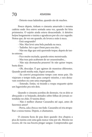ASSASSINA70
- Detesto essas ladainhas, quando são de machos.
Pouco depois, tinham o cineasta amarrado à mesma
cadeira onde Ava esteve sentada uma vez, quando foi feita
prisioneira. O sujeito ainda estava desacordado. A detetive
beijou longamente o taxista e agradeceu por ele a ter seguido.
Notou que, de vez em quando, ele levava a mão à nuca.
- Está sangrando?
- Não. Mas levei uma bela paulada na nuca.
- Tadinho. Sei o que é bom para essa dor...
- Não me diga que está querendo trepar, depois de tan-
to estresse.
- Fico muito excitada, quando estou menstruada.
- Mas teus pais acabaram de ser assasssinados...
- Não seja desmancha-prazeres! Se não quiser trepar,
basta dizer.
- Oh, desculpe. É que agimos de maneiras diferentes.
Quando perdi minha mãe, fiquei arrasado.
- Eu convivi pouquíssimo tempo com meus pais. Ele
viajavam o tempo todo, para cumprir missões, e nos deixa-
vam sozinhos ou com uma empregada.
- Entendo. Então, vá tirando a roupa enquanto ajeito
um lugarzinho pra nós dois.
Quando o cineasta acordou do desmaio, viu os dois se
abraçando e se beijando, deitados sobre folhas de jornais es-
tendidas no chão. O taxista disse:
- Não é melhor chamar Cassandra até aqui, antes de
fazermos amor?
- Porra, cala a boca e me fode. Cassandra só iria atrapa-
lhar a nossa transa. Depois, o chamamos.
O cineasta ficou de pau duro quando Ava chupou a
pica do taxista com uma gula nunca vista por ele. Mesmo no
escuro, ele viu sua boceta pingar sangue. Compreendeu que
 