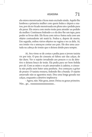 ASSASSINA 71
ela estava menstruada e ficou mais excitado ainda. Aquilo lhe
lembrou a primeira mulher com quem fodeu e depois a ma-
tou, por ela ter ficado menstruada em pleno ato e pedido para
ele parar. Ele estava com muito tesão para atender ao pedido
da mulher. Continuou fodendo-a e ela deu-lhe um tapa, para
poder se livrar dele. Ele ficou com raiva e bateu nela com um
objeto contundente até matá-la. Fodeu-a, depois de morta.
Em seguida, enfiou vários objetos na vagina e no cu dela. Aí,
seu irmão viu e ameaçou contar aos pais. Ele deu uma cace-
tada na cabeça do irmão que o deixou doido para sempre.
Aí, Ava virou-se de costas e pediu para o jovem taxista
vir por trás. O pau do cineasta só faltou sair das calças, de
tão duro. Ver o sujeito invadindo aos poucos o cu da dete-
tive o deixou louco de tesão. Ela pedia para ser bem fodida
por ali. Com as mãos e os pés amarrados à cadeira, o cineas-
ta não podia nem bater uma punheta. Ava começou a gritar
de prazer. O taxista rosnava, fodendo-lhe a bunda. O sujeito
amarrado não se aguentou mais. Deu uma longa gozada nas
calças, enquanto a detetive implorava:
- Agora, não. Não goza, amor. Deixa eu gozar primeiro.
Não... go... zaaaaaaaaaaaaaaaaaaaa...
 