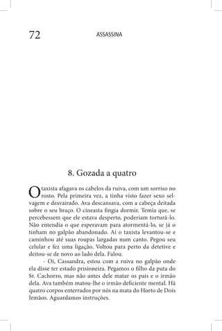 ASSASSINA72
8. Gozada a quatro
Otaxista afagava os cabelos da ruiva, com um sorriso no
rosto. Pela primeira vez, a tinha visto fazer sexo sel-
vagem e desvairado. Ava descansava, com a cabeça deitada
sobre o seu braço. O cineasta fingia dormir. Temia que, se
percebessem que ele estava desperto, poderiam torturá-lo.
Não entendia o que esperavam para atormentá-lo, se já o
tinham no galpão abandonado. Aí o taxista levantou-se e
caminhou até suas roupas largadas num canto. Pegou seu
celular e fez uma ligação. Voltou para perto da detetive e
deitou-se de novo ao lado dela. Falou:
- Oi, Cassandra, estou com a ruiva no galpão onde
ela disse ter estado prisioneira. Pegamos o filho da puta do
Sr. Cachorro, mas não antes dele matar os pais e o irmão
dela. Ava também matou-lhe o irmão deficiente mental. Há
quatro corpos enterrados por nós na mata do Horto de Dois
Irmãos. Aguardamos instruções.
 