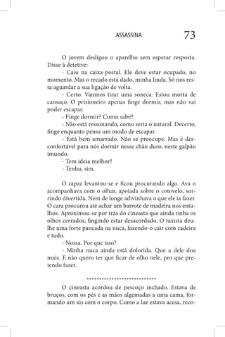 ASSASSINA 73
O jovem desligou o aparelho sem esperar resposta.
Disse à detetive:
- Caiu na caixa-postal. Ele deve estar ocupado, no
momento. Mas o recado está dado, minha linda. Só nos res-
ta aguardar a sua ligação de volta.
- Certo. Vamnos tirar uma soneca. Estou morta de
cansaço. O prisioneiro apenas finge dormir, mas não vai
poder escapar.
- Finge dormir? Como sabe?
- Não está ressonando, como seria o natural. Decerto,
finge enquanto pensa um modo de escapar.
- Está bem amarrado. Não se preocupe. Mas é des-
confortável para nós dormir nesse chão duro, neste galpão
imundo.
- Tem ideia melhor?
- Tenho, sim.
O rapaz levantou-se e ficou procurando algo. Ava o
acompanhava com o olhar, apoiada sobre o cotovelo, sor-
rindo divertida. Nem de longe adivinhava o que ele ia fazer.
O cara procurou até achar um barrote de madeira nos entu-
lhos. Aproximou-se por trás do cineasta que ainda tinha os
olhos cerrados, fingindo estar desacordado. O taxista deu-
lhe uma forte pancada na nuca, fazendo-o cair com cadeira
e tudo.
- Nossa. Por que isso?
- Minha nuca ainda está dolorida. Que a dele doa
mais. E não quero ter que ficar de olho nele, pro que pre-
tendo fazer.
****************************
O cineasta acordou de pescoço inchado. Estava de
bruços, com os pés e as mãos algemadas a uma cama, for-
mando um xis com o corpo. Como a luz estava acesa, reco-
 