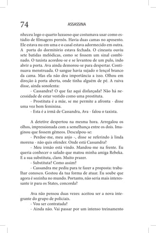 ASSASSINA74
nheceu logo o quarto luxuoso que costumava usar como es-
túdio de filmagens pornôs. Havia duas camas no aposento.
Ele estava nu em uma e o casal estava adormecido em outra.
A porta do dormitório estava fechada. O cineasta ouviu
sete batidas melódicas, como se fossem um sinal combi-
nado. O taxista acordou-se e se levantou de um pulo, indo
abrir a porta. Ava ainda demorou-se para despertar. Conti-
nuava menstruada. O sangue havia sujado o lençol branco
da cama. Mas ela não deu importância a isso. Olhou em
direção à porta aberta, onde tinha alguém de pé. A ruiva
disse, ainda sonolenta:
- Cassandra? O que faz aqui disfarçada? Não há ne-
cessidade de estar vestido como uma prostituta.
- Prostituta é a mãe, se me permite a afronta - disse
uma voz bem feminina.
- Esta é a irmã de Cassandra, Ava - falou o taxista.
A detetive despertou na mesma hora. Arregalou os
olhos, impressionada com a semelhança entre os dois. Ima-
ginou que fossem gêmeos. Desculpou-se:
- Perdoe-me, meu anjo -, disse se referindo à linda
morena - não quis ofender. Onde está Cassandra?
- Meu irmão está vindo. Mandou-me na frente. Eu
queria conhecer o safado que matou minha amiga Rebeka.
E a sua substituta, claro. Muito prazer.
- Substituta? Como assim?
- Cassandra me pediu para te fazer a proposta: traba-
lhar conosco. Gostou da tua forma de atuar. Eu soube que
agora é sozinha no mundo. Portanto, não seria mais interes-
sante ir para os States, concorda?
Ava não pensou duas vezes: aceitou ser a nova inte-
grante do grupo de policiais.
- Vou ser contratada?
- Ainda não. Vai passar por um intenso treinamento
 