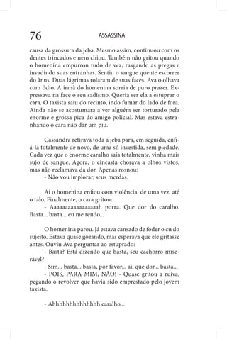 ASSASSINA76
causa da grossura da jeba. Mesmo assim, continuou com os
dentes trincados e nem chiou. Também não gritou quando
o homenina empurrou tudo de vez, rasgando as pregas e
invadindo suas entranhas. Sentiu o sangue quente escorrer
do ânus. Duas lágrimas rolaram de suas faces. Ava o olhava
com ódio. A irmã do homenina sorria de puro prazer. Ex-
pressava na face o seu sadismo. Queria ser ela a estuprar o
cara. O taxista saiu do recinto, indo fumar do lado de fora.
Ainda não se acostumara a ver alguém ser torturado pela
enorme e grossa pica do amigo policial. Mas estava estra-
nhando o cara não dar um piu.
Cassandra retirava toda a jeba para, em seguida, enfi-
á-la totalmente de novo, de uma só investida, sem piedade.
Cada vez que o enorme caralho saía totalmente, vinha mais
sujo de sangue. Agora, o cineasta chorava a olhos vistos,
mas não reclamava da dor. Apenas rosnou:
- Não vou implorar, seus merdas.
Aí o homenina enfiou com violência, de uma vez, até
o talo. Finalmente, o cara gritou:
- Aaaaaaaaaaaaaaaaah porra. Que dor do caralho.
Basta... basta... eu me rendo...
O homenina parou. Já estava cansado de foder o cu do
sujeito. Estava quase gozando, mas esperava que ele gritasse
antes. Ouviu Ava perguntar ao estuprado:
- Basta? Está dizendo que basta, seu cachorro mise-
rável?
- Sim... basta... basta, por favor... ai, que dor... basta...
- POIS, PARA MIM, NÃO! - Quase gritou a ruiva,
pegando o revolver que havia sido emprestado pelo jovem
taxista.
- Ahhhhhhhhhhhhhh caralho...
 