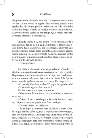 ASSASSINA8
ela gozara muito fodendo com ele. De repente, sentiu uma
dor na cintura, como se alguém lhe houvesse enfiado uma
agulha fina ali. Olhou para o senhor ao seu lado. Ele tinha
barbas tão longas quanto os cabelos e um sorriso nos lábios.
A jovem detetive sentiu-se em perigo. Quis reagir, mas per-
deu imediatamente a consciência.
Quando voltou a si, Ava estava fortemente amarrada a
uma cadeira, dentro de um galpão imundo, fedendo a gaso-
lina. Estava tudo às escuras e ela só conseguia enxergar algo
quando passava algum carro distante, com os faróis acesos.
Sentiu uma espécie de desconforto no rosto, mas não sentia
nenhuma dor. Um dos seus olhos estava tapado, como se es-
tivesse muito inchado. Gritou:
- Tem alguém aí?
Imediatamente, ouviu sons de pisadas no chão de ce-
râmica em mau estado de conservação que revestia o galpão.
Os passos se aproximavam dela, mas sem pressa. O velho que
se sentara ao seu lado, no avião, postou-se diante dela. Apoia-
va-se numa bengala e mancava um pouco. Ela perguntou:
- O que significa isso, senhor? Por que fui aprisionada?
- Você sente alguma dor no rosto?
Ela demorou um pouco a responder:
- Não, apesar de sentir-me como se minha cara estives-
se inchada.
- Ótimo. É um sinal de que a fórmula funciona, mes-
mo. Só precisa de uns ajustes, mas farei isso logo.
- Do que, diabos, está falando?
- Eu te dopei e te trouxe para cá, desde o avião. Con-
fesso que me deu trabalho, mas o importante é que consegui,
sem levantar suspeitas. Disse que você tinha pavor a voos aé-
reos, chegando a desmaiar, e consegui cancelar tua viagem
depois de te levarem para uma enfermaria. Assinei com iden-
tidade falsa alguns documentos, fiquei responsável por ti e te
 