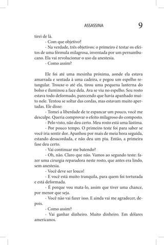 ASSASSINA 9
tirei de lá.
- Com que objetivo?
- Na verdade, três objetivos: o primeiro é testar os efei-
tos de uma fórmula milagrosa, inventada por um pernambu-
cano. Ela vai revolucionar o uso da anestesia.
- Como assim?
Ele foi até uma mesinha próxima, aonde ela estava
amarrada e sentada à uma cadeira, e pegou um espelho re-
tangular. Trouxe-o até ela, tirou uma pequena lanterna do
bolso e iluminou a face dela. Ava se viu no espelho. Seu rosto
estava todo deformado, parecendo que havia apanhado mui-
to nele. Tentou se soltar das cordas, mas estavam muito aper-
tadas. Ele disse:
- Tomei a liberdade de te espancar um pouco, você me
desculpe. Queria comprovar o efeito milagroso do composto.
- Pelo visto, não deu certo. Meu rosto está uma lástima.
- Por pouco tempo. O primeiro teste foi para saber se
você iria sentir dor. Apanhou por mais de meia hora seguida,
estando desacordada, e não deu um piu. Então, a primeira
fase deu certo.
- Vai continuar me batendo?
- Oh, não. Claro que não. Vamos ao segundo teste: fa-
zer uma cirurgia reparadora neste rosto, que antes era lindo,
sem anestesia.
- Você deve ser louco!
- E você está muito tranquila, para quem foi torturada
e está deformada.
- É porque vou mata-lo, assim que tiver uma chance,
por menor que seja.
- Você não vai fazer isso. E ainda vai me agradecer, de-
pois.
- Como assim?
- Vai ganhar dinheiro. Muito dinheiro. Em dólares
americanos.
 
