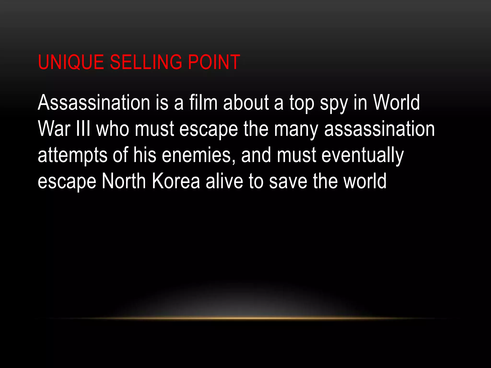 Unique Selling pointAssassination is a film about a top spy in World War III who must escape the many assassination attempts of his enemies, and must eventually escape North Korea alive to save the world
