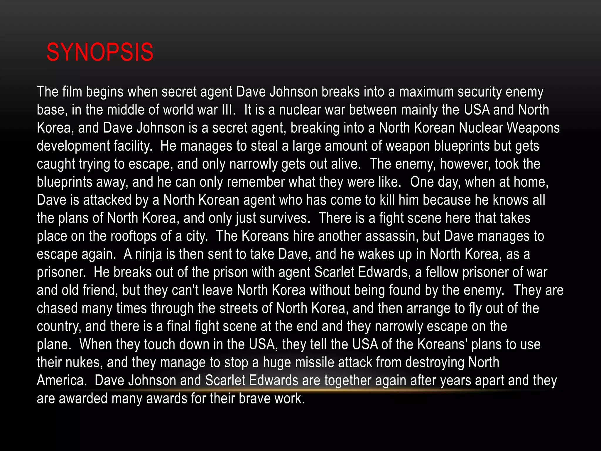 Sub-Genre: Espionage, War, ThrillerSynopsisThe film begins when secret agent Dave Johnson breaks into a maximum security enemy base, in the middle of world war III.  It is a nuclear war between mainly the USA and North Korea, and Dave Johnson is a secret agent, breaking into a North Korean Nuclear Weapons development facility.  He manages to steal a large amount of weapon blueprints but gets caught trying to escape, and only narrowly gets out alive.  The enemy, however, took the blueprints away, and he can only remember what they were like.  One day, when at home, Dave is attacked by a North Korean agent who has come to kill him because he knows all the plans of North Korea, and only just survives.  There is a fight scene here that takes place on the rooftops of a city.  The Koreans hire another assassin, but Dave manages to escape again.  A ninja is then sent to take Dave, and he wakes up in North Korea, as a prisoner.  He breaks out of the prison with agent Scarlet Edwards, a fellow prisoner of war and old friend, but they can't leave North Korea without being found by the enemy.  They are chased many times through the streets of North Korea, and then arrange to fly out of the country, and there is a final fight scene at the end and they narrowly escape on the plane.  When they touch down in the USA, they tell the USA of the Koreans' plans to use their nukes, and they manage to stop a huge missile attack from destroying North America.  Dave Johnson and Scarlet Edwards are together again after years apart and they are awarded many awards for their brave work.