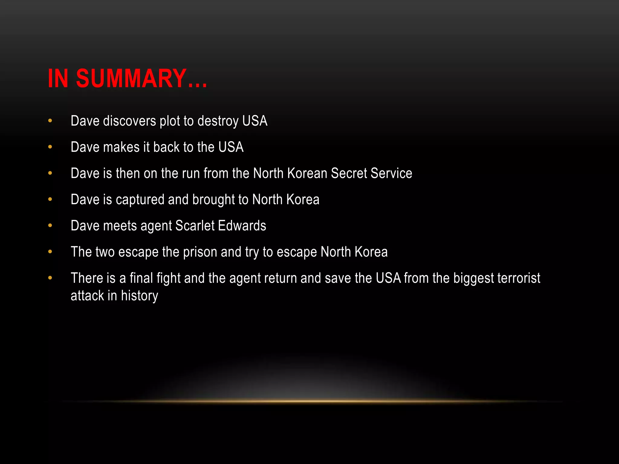 IN SUMMARY…Dave discovers plot to destroy USADave makes it back to the USADave is then on the run from the North Korean Secret ServiceDave is captured and brought to North KoreaDave meets agent Scarlet EdwardsThe two escape the prison and try to escape North KoreaThere is a final fight and the agent return and save the USA from the biggest terrorist attack in history