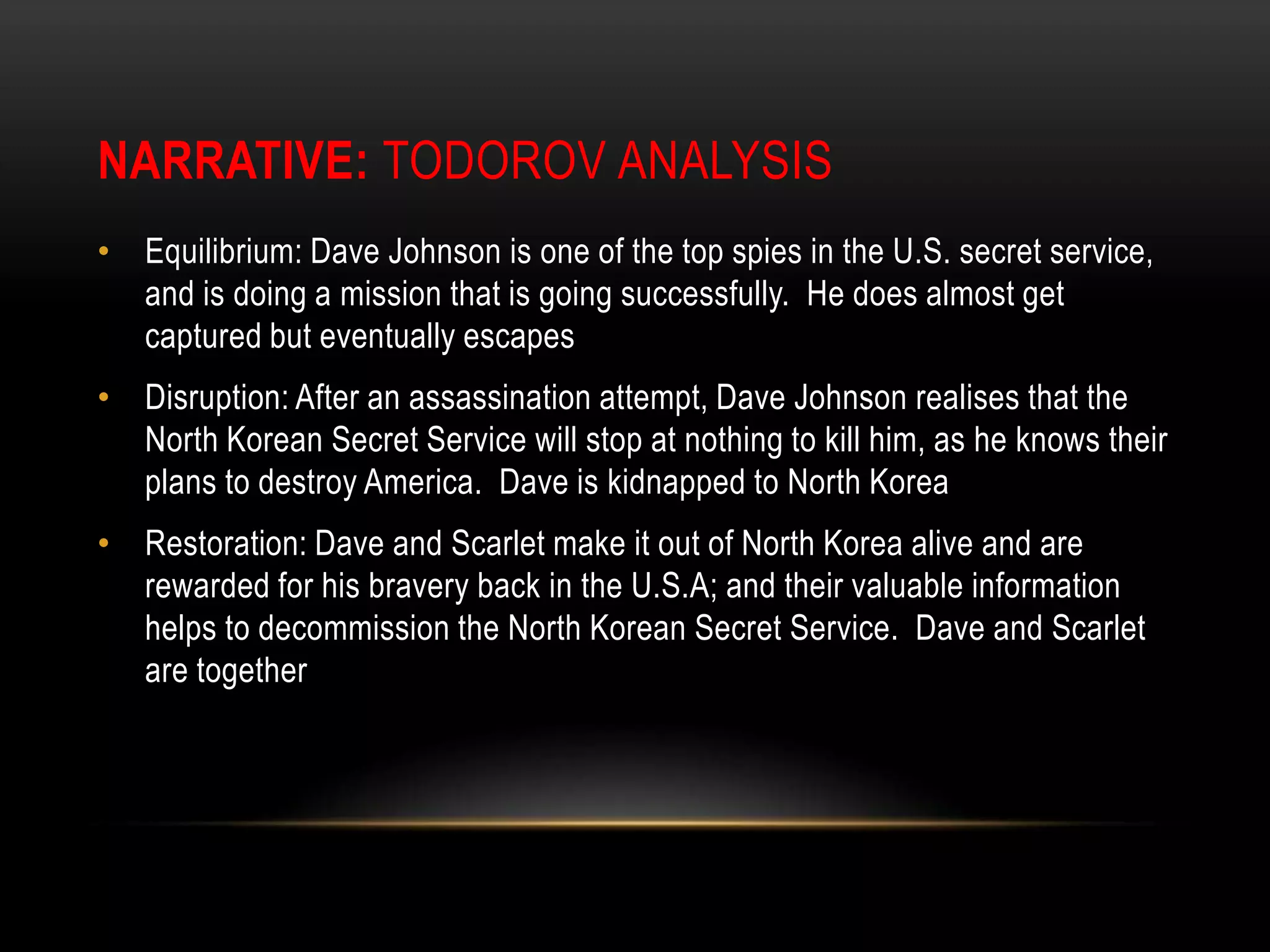 Narrative:Todorov AnalysisEquilibrium: Dave Johnson is one of the top spies in the U.S. secret service, and is doing a mission that is going successfully.  He does almost get captured but eventually escapesDisruption: After an assassination attempt, Dave Johnson realises that the North Korean Secret Service will stop at nothing to kill him, as he knows their plans to destroy America.  Dave is kidnapped to North KoreaRestoration: Dave and Scarlet make it out of North Korea alive and are rewarded for his bravery back in the U.S.A; and their valuable information helps to decommission the North Korean Secret Service.  Dave and Scarlet are together