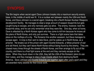 Sub-Genre: Espionage, War, ThrillerSynopsisThe film begins when secret agent Dave Johnson breaks into a maximum security enemy base, in the middle of world war III.  It is a nuclear war between mainly the USA and North Korea, and Dave Johnson is a secret agent, breaking into a North Korean Nuclear Weapons development facility.  He manages to steal a large amount of weapon blueprints but gets caught trying to escape, and only narrowly gets out alive.  The enemy, however, took the blueprints away, and he can only remember what they were like.  One day, when at home, Dave is attacked by a North Korean agent who has come to kill him because he knows all the plans of North Korea, and only just survives.  There is a fight scene here that takes place on the rooftops of a city.  The Koreans hire another assassin, but Dave manages to escape again.  A ninja is then sent to take Dave, and he wakes up in North Korea, as a prisoner.  He breaks out of the prison with agent Scarlet Edwards, a fellow prisoner of war and old friend, but they can't leave North Korea without being found by the enemy.  They are chased many times through the streets of North Korea, and then arrange to fly out of the country, and there is a final fight scene at the end and they narrowly escape on the plane.  When they touch down in the USA, they tell the USA of the Koreans' plans to use their nukes, and they manage to stop a huge missile attack from destroying North America.  Dave Johnson and Scarlet Edwards are together again after years apart and they are awarded many awards for their brave work.