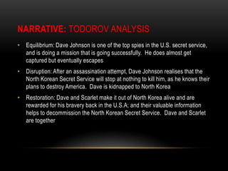 Narrative:Todorov AnalysisEquilibrium: Dave Johnson is one of the top spies in the U.S. secret service, and is doing a mission that is going successfully.  He does almost get captured but eventually escapesDisruption: After an assassination attempt, Dave Johnson realises that the North Korean Secret Service will stop at nothing to kill him, as he knows their plans to destroy America.  Dave is kidnapped to North KoreaRestoration: Dave and Scarlet make it out of North Korea alive and are rewarded for his bravery back in the U.S.A; and their valuable information helps to decommission the North Korean Secret Service.  Dave and Scarlet are together