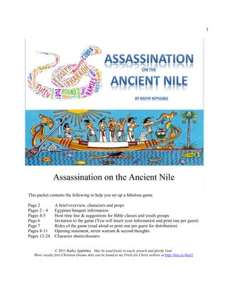 1




               Assassination on the Ancient Nile
This packet contains the following to help you set up a fabulous game.

Page 2          A brief overview, characters and props
Pages 2 - 4     Egyptian banquet information
Pages 4-5       Host time line & suggestions for Bible classes and youth groups
Page 6          Invitation to the game (You will insert your information and print one per guest)
Page 7          Rules of the game (read aloud or print one per guest for distribution)
Pages 8-11      Opening statement, arrest warrant & second thoughts
Pages 12-24     Character sheets/dossiers


                © 2011 Kathy Applebee May be used freely to teach, preach and glorify God.
   More royalty free Christian Drama skits can be found at my Fools for Christ website at http://tiny.cc/rkaz2
 