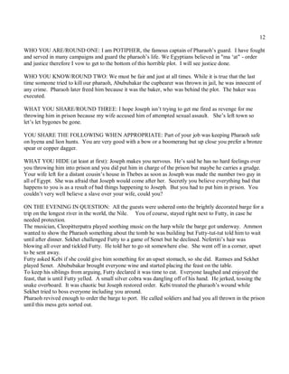 12

WHO YOU ARE/ROUND ONE: I am POTIPHER, the famous captain of Pharaoh’s guard. I have fought
and served in many campaigns and guard the pharaoh’s life. We Egyptians believed in "ma ‘at" - order
and justice therefore I vow to get to the bottom of this horrible plot. I will see justice done.

WHO YOU KNOW/ROUND TWO: We must be fair and just at all times. While it is true that the last
time someone tried to kill our pharaoh, Abububakar the cupbearer was thrown in jail, he was innocent of
any crime. Pharaoh later freed him because it was the baker, who was behind the plot. The baker was
executed.

WHAT YOU SHARE/ROUND THREE: I hope Joseph isn’t trying to get me fired as revenge for me
throwing him in prison because my wife accused him of attempted sexual assault. She’s left town so
let’s let bygones be gone.

YOU SHARE THE FOLLOWING WHEN APPROPRIATE: Part of your job was keeping Pharaoh safe
on hyena and lion hunts. You are very good with a bow or a boomerang but up close you prefer a bronze
spear or copper dagger.

WHAT YOU HIDE (at least at first): Joseph makes you nervous. He’s said he has no hard feelings over
you throwing him into prison and you did put him in charge of the prison but maybe he carries a grudge.
Your wife left for a distant cousin’s house in Thebes as soon as Joseph was made the number two guy in
all of Egypt. She was afraid that Joseph would come after her. Secretly you believe everything bad that
happens to you is as a result of bad things happening to Joseph. But you had to put him in prison. You
couldn’t very well believe a slave over your wife, could you?

ON THE EVENING IN QUESTION: All the guests were ushered onto the brightly decorated barge for a
trip on the longest river in the world, the Nile. You of course, stayed right next to Futty, in case he
needed protection.
The musician, Cleopitterpatra played soothing music on the harp while the barge got underway. Ammon
wanted to show the Pharaoh something about the tomb he was building but Futty-tut-tut told him to wait
until after dinner. Sekhet challenged Futty to a game of Senet but he declined. Nefertiti’s hair was
blowing all over and tickled Futty. He told her to go sit somewhere else. She went off in a corner, upset
to be sent away.
Futty asked Kebi if she could give him something for an upset stomach, so she did. Ramses and Sekhet
played Senet. Abububakar brought everyone wine and started placing the feast on the table.
To keep his siblings from arguing, Futty declared it was time to eat. Everyone laughed and enjoyed the
feast, that is until Futty yelled. A small silver cobra was dangling off of his hand. He jerked, tossing the
snake overboard. It was chaotic but Joseph restored order. Kebi treated the pharaoh’s wound while
Sekhet tried to boss everyone including you around.
Pharaoh revived enough to order the barge to port. He called soldiers and had you all thrown in the prison
until this mess gets sorted out.
 