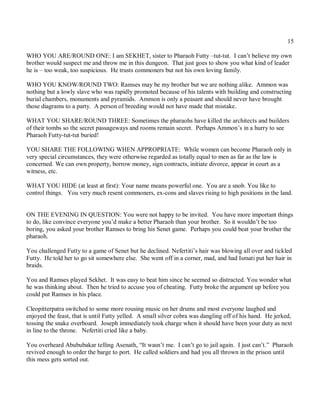 15

WHO YOU ARE/ROUND ONE: I am SEKHET, sister to Pharaoh Futty –tut-tut. I can’t believe my own
brother would suspect me and throw me in this dungeon. That just goes to show you what kind of leader
he is – too weak, too suspicious. He trusts commoners but not his own loving family.

WHO YOU KNOW/ROUND TWO: Ramses may be my brother but we are nothing alike. Ammon was
nothing but a lowly slave who was rapidly promoted because of his talents with building and constructing
burial chambers, monuments and pyramids. Ammon is only a peasant and should never have brought
those diagrams to a party. A person of breeding would not have made that mistake.

WHAT YOU SHARE/ROUND THREE: Sometimes the pharaohs have killed the architects and builders
of their tombs so the secret passageways and rooms remain secret. Perhaps Ammon’s in a hurry to see
Pharaoh Futty-tut-tut buried!

YOU SHARE THE FOLLOWING WHEN APPROPRIATE: While women can become Pharaoh only in
very special circumstances, they were otherwise regarded as totally equal to men as far as the law is
concerned. We can own property, borrow money, sign contracts, initiate divorce, appear in court as a
witness, etc.

WHAT YOU HIDE (at least at first): Your name means powerful one. You are a snob. You like to
control things. You very much resent commoners, ex-cons and slaves rising to high positions in the land.


ON THE EVENING IN QUESTION: You were not happy to be invited. You have more important things
to do, like convince everyone you’d make a better Pharaoh than your brother. So it wouldn’t be too
boring, you asked your brother Ramses to bring his Senet game. Perhaps you could beat your brother the
pharaoh.

You challenged Futty to a game of Senet but he declined. Nefertiti’s hair was blowing all over and tickled
Futty. He told her to go sit somewhere else. She went off in a corner, mad, and had Ismati put her hair in
braids.

You and Ramses played Sekhet. It was easy to beat him since he seemed so distracted. You wonder what
he was thinking about. Then he tried to accuse you of cheating. Futty broke the argument up before you
could put Ramses in his place.

Cleopitterpatra switched to some more rousing music on her drums and most everyone laughed and
enjoyed the feast, that is until Futty yelled. A small silver cobra was dangling off of his hand. He jerked,
tossing the snake overboard. Joseph immediately took charge when it should have been your duty as next
in line to the throne. Nefertiti cried like a baby.

You overheard Abububakar telling Asenath, “It wasn’t me. I can’t go to jail again. I just can’t.” Pharaoh
revived enough to order the barge to port. He called soldiers and had you all thrown in the prison until
this mess gets sorted out.
 