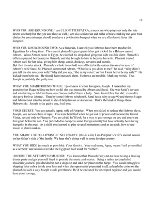 16


WHO YOU ARE/ROUND ONE: I am CLEOPITTERPATRA, a musician who plays not only the lute
drums and harp but the lyre and flute as well. I am also a historian and teller of tales; making me your best
choice for entertainment should you have a celebration banquet when we are all released from this
dungeon.

WHO YOU KNOW/ROUND TWO: As a historian, I can tell you Hebrews have been trouble for
Egyptians for a long time. The current pharaoh’s great grandfather got tricked by a Hebrew named
Abram. When Abram came to Egypt, he claimed his drop dead gorgeous wife was his sister. Pharaoh’s
officials praised her beauty to Pharaoh, and she brought to him to become his wife. Pharaoh treated
Abram well for her sake, giving him sheep, cattle, donkeys, servants and camels.
But then disaster struck. Pharaoh’s whole household was afflicted with serious diseases because of
Abram’s wife Sarai. So Pharaoh summoned Abram. “What have you done to me?” he said. “Why didn’t
you tell me she was your wife? Why did you say, ‘She is my sister,’ so that I took her to be my wife?” He
kicked them both out. He should have executed them. Hebrews are trouble. Mark my words. That
Joseph is probably the guilty one.

WHAT YOU SHARE/ROUND THREE: I just know it’s that foreigner, Joseph. I remember my
grandmother Hagar telling me how awful she was treated by Abram and Sarai. She was Sarai’s servant
and was having a child for them since Sarai couldn’t have a baby. Sarai treated her like dirt, even after
she gave birth to Ishmael. Then by some Hebrew witchcraft, Sarai has a baby at age 90 and throws Hagar
and Ishmael out into the desert to die of dehydration or starvation. That’s the kind of things those
Hebrews do. Joseph is the guilty one, I tell you.

YOUR SECRET: You are actually Apep, wife of Potiphar. When you failed to seduce the Hebrew slave,
Joseph, you accused him of rape. You were horrified when he got out of prison and became the Grand
Vizier, second only to Pharaoh. You are afraid he’ll look for a way to get revenge on you and you want
him gone before he can. You pretended to escape to some foreign country but have actually been living
incognito in the area. As a child you learned to play several instruments and as an adult, how to use
music to charm snakes.

YOU SHARE THE FOLLOWING IF NECESSARY: (this is a lie) I am Potiphar’s wife’s second cousin
on her father’s side of the family. We hear she’s doing well in some foreign country.

WHAT YOU HIDE (as much as possible): Your identity. Your real name, Apep, means “evil personified
as a serpent” and sounds a lot like the Egyptian root word for “slither”.

 BEFORE THE ATTEMPTED MURDER: You learned that Pharaoh Futty-tut-tut was having a floating
dinner party and got yourself hired to provide the music and stories. Being a rather accomplished
musician yourself, you decided to don a disguise and take her place on the barge. You would smuggle a
sleeping baby cobra inside your lute and when the opportunity presented itself, unleash the cobra on the
pharaoh in such a way Joseph would get blamed. He’d be executed for attempted regicide and you would
have your revenge.
 