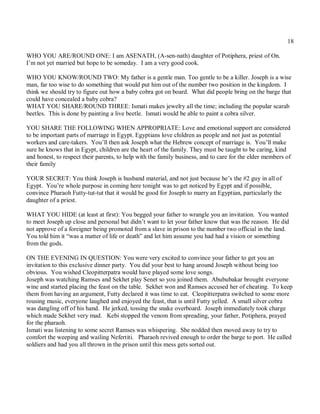 18

WHO YOU ARE/ROUND ONE: I am ASENATH, (A-sen-nath) daughter of Potiphera, priest of On.
I’m not yet married but hope to be someday. I am a very good cook.

WHO YOU KNOW/ROUND TWO: My father is a gentle man. Too gentle to be a killer. Joseph is a wise
man, far too wise to do something that would put him out of the number two position in the kingdom. I
think we should try to figure out how a baby cobra got on board. What did people bring on the barge that
could have concealed a baby cobra?
WHAT YOU SHARE/ROUND THREE: Ismati makes jewelry all the time; including the popular scarab
beetles. This is done by painting a live beetle. Ismati would be able to paint a cobra silver.

YOU SHARE THE FOLLOWING WHEN APPROPRIATE: Love and emotional support are considered
to be important parts of marriage in Egypt. Egyptians love children as people and not just as potential
workers and care-takers. You’ll then ask Joseph what the Hebrew concept of marriage is. You’ll make
sure he knows that in Egypt, children are the heart of the family. They must be taught to be caring, kind
and honest, to respect their parents, to help with the family business, and to care for the elder members of
their family

YOUR SECRET: You think Joseph is husband material, and not just because he’s the #2 guy in all of
Egypt. You’re whole purpose in coming here tonight was to get noticed by Egypt and if possible,
convince Pharaoh Futty-tut-tut that it would be good for Joseph to marry an Egyptian, particularly the
daughter of a priest.

WHAT YOU HIDE (at least at first): You begged your father to wrangle you an invitation. You wanted
to meet Joseph up close and personal but didn’t want to let your father know that was the reason. He did
not approve of a foreigner being promoted from a slave in prison to the number two official in the land.
You told him it “was a matter of life or death” and let him assume you had had a vision or something
from the gods.

ON THE EVENING IN QUESTION: You were very excited to convince your father to get you an
invitation to this exclusive dinner party. You did your best to hang around Joseph without being too
obvious. You wished Cleopitterpatra would have played some love songs.
Joseph was watching Ramses and Sekhet play Senet so you joined them. Abububakar brought everyone
wine and started placing the feast on the table. Sekhet won and Ramses accused her of cheating. To keep
them from having an argument, Futty declared it was time to eat. Cleopitterpatra switched to some more
rousing music, everyone laughed and enjoyed the feast, that is until Futty yelled. A small silver cobra
was dangling off of his hand. He jerked, tossing the snake overboard. Joseph immediately took charge
which made Sekhet very mad. Kebi stopped the venom from spreading, your father, Potiphera, prayed
for the pharaoh.
Ismati was listening to some secret Ramses was whispering. She nodded then moved away to try to
comfort the weeping and wailing Nefertiti. Pharaoh revived enough to order the barge to port. He called
soldiers and had you all thrown in the prison until this mess gets sorted out.
 