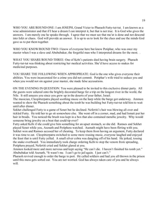 19

WHO YOU ARE/ROUND ONE: I am JOSEPH, Grand Vizier to Pharaoh Futty-tut-tut. I am known as a
wise administrator and that if I hear a dream I can interpret it, but that is not true. It is God who gives the
answers. I am merely one he speaks through. I agree that we must see that ma‘at is done and not descend
into Isfet or chaos. God will provide an answer. It is up to us to look for the clues and use the minds God
gave us to put them together.

WHO YOU KNOW/ROUND TWO: I know of everyone here but know Potiphar, who was once my
master when I was a slave and Abububakar, the forgetful man who I interpreted dreams for the most. .

WHAT YOU SHARE/ROUND THREE: One of Kebi’s patients died having brain surgery. Pharaoh
Futty-tut-tut was thinking about restricting her medical activities. She’d have access to snakes for
medicinal purposes.

YOU SHARE THE FOLLOWING WHEN APPROPRIATE: God is the one who gives everyone their
abilities. You were incarcerated for a crime you did not commit. Potiphar’s wife tried to seduce you and
when you would not sin against your master, she made false accusations.

ON THE EVENING IN QUESTION: You were pleased to be invited to this exclusive dinner party. All
the guests were ushered onto the brightly decorated barge for a trip on the longest river in the world, the
Nile. It still amazes you since you grew up in the deserts of your father, Israel.
The musician, Cleopitterpatra played soothing music on the harp while the barge got underway. Ammon
wanted to show the Pharaoh something about the tomb he was building but Futty-tut-tut told him to wait
until after dinner.
Sekhet challenged Futty to a game of Senet but he declined. Nefertiti’s hair was blowing all over and
tickled Futty. He told her to go sit somewhere else. She went off in a corner, mad, and had Ismati put her
hair in braids. You noticed the brush was kept in a box that also contained metallic jewelry. Why would
someone bring jewelry on a boat that could tip over?
Futty asked Kebi if she could give him something for an upset stomach, so she did. Ramses and Sekhet
played Senet while you, Asenath and Potiphera watched. Asenath might have been flirting with you.
Sekhet won and Ramses accused her of cheating. To keep them from having an argument, Futty declared
it was time to eat. Cleopitterpatra switched to some more rousing music, everyone laughed and enjoyed
the feast that is until Futty yelled. A small silver cobra was dangling off of his hand. He jerked, tossing
the snake overboard. You immediately took charge ordering Kebi to stop the venom from spreading,
Potiphera prayed, Nefertiti cried and Sekhet glared at you.
Ammon looked more and more nervous and kept saying “He can’t die. I haven’t finished his tomb yet.”
Abububakar told Asenath, “It wasn’t me. I can’t go to jail again. I just can’t.”
Pharaoh revived enough to order the barge to port. He called soldiers and had you all thrown in the prison
until this mess gets sorted out. You are not worried. God has always taken care of you and he always
will.
 