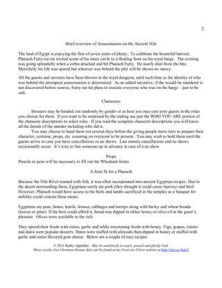 2


                               Brief overview of Assassination on the Ancient Nile

The land of Egypt is enjoying the first of seven years of plenty. To celebrate the bountiful harvest,
Pharaoh Futty-tut-tut invited some of his inner circle to a floating feast on his royal barge. The evening
was going splendidly when a cobra attacked and bit Pharaoh Futty. He nearly died from the bite.
Mercifully his life was spared but whoever was behind the plot will be shown no mercy.
All the guests and servants have been thrown in the royal dungeon, until such time as the identity of who
was behind the attempted assassination is determined. As an added incentive, if the would-be murderer is
not discovered before sunrise, Futty-tut-tut plans to execute everyone who was on the barge – just to be
safe.
                                                        Characters

         Dossiers may be handed out randomly by gender or as host you may cast your guests in the roles
you choose for them. If you want to be surprised by the ending use just the WHO YOU ARE portion of
the character descriptions to select roles. If you read the complete character descriptions you will know
all the details of the murder including who did it.
         You may choose to hand them out several days before the giving people more time to prepare their
character, costume, props, etc. counting on everyone to be present. You may wish to hold them until the
guests arrive in case you have cancellations or no shows. Last minute cancellations and no shows
occasionally occur. It’s wise to line someone up in advance in case of a no show.

                                                    Props
Pencils or pens will be necessary to fill out the Whodunit forms

                                                A feast fit for a Pharaoh

Because the Nile River teamed with fish, it was often incorporated into ancient Egyptian recipes. Due to
the desert surrounding them, Egyptians rarely ate pork (they thought it could cause leprosy) and beef.
However, Pharaoh would have access to the bulls and lambs sacrificed in the temples so a banquet for
nobility could contain these meats.

Egyptians ate peas, beans, lentils, lettuce, cabbages and turnips along with barley and wheat breads
(loaves or pitas). If the host could afford it, bread was dipped in either honey or olive oil at the guest’s
pleasure. Olives were available to the rich.

They spiced their foods with onion, garlic and while sweetening foods with honey. Figs, grapes, raisins
and dates were popular desserts. Dates were stuffed with almonds then dipped in honey or stuffed with
garlic and onion flavored goat cheese. Below are a couple of easy recipes.
                      © 2011 Kathy Applebee May be used freely to teach, preach and glorify God.
         More royalty free Christian Drama skits can be found at my Fools for Christ website at http://tiny.cc/rkaz2
 