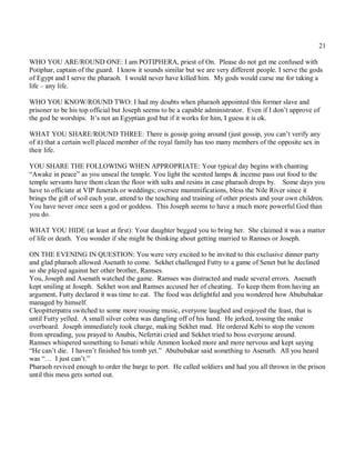21

WHO YOU ARE/ROUND ONE: I am POTIPHERA, priest of On. Please do not get me confused with
Potiphar, captain of the guard. I know it sounds similar but we are very different people. I serve the gods
of Egypt and I serve the pharaoh. I would never have killed him. My gods would curse me for taking a
life – any life.

WHO YOU KNOW/ROUND TWO: I had my doubts when pharaoh appointed this former slave and
prisoner to be his top official but Joseph seems to be a capable administrator. Even if I don’t approve of
the god he worships. It’s not an Egyptian god but if it works for him, I guess it is ok.

WHAT YOU SHARE/ROUND THREE: There is gossip going around (just gossip, you can’t verify any
of it) that a certain well placed member of the royal family has too many members of the opposite sex in
their life.

YOU SHARE THE FOLLOWING WHEN APPROPRIATE: Your typical day begins with chanting
“Awake in peace” as you unseal the temple. You light the scented lamps & incense pass out food to the
temple servants have them clean the floor with salts and resins in case pharaoh drops by. Some days you
have to officiate at VIP funerals or weddings; oversee mummifications, bless the Nile River since it
brings the gift of soil each year, attend to the teaching and training of other priests and your own children.
You have never once seen a god or goddess. This Joseph seems to have a much more powerful God than
you do.

WHAT YOU HIDE (at least at first): Your daughter begged you to bring her. She claimed it was a matter
of life or death. You wonder if she might be thinking about getting married to Ramses or Joseph.

ON THE EVENING IN QUESTION: You were very excited to be invited to this exclusive dinner party
and glad pharaoh allowed Asenath to come. Sekhet challenged Futty to a game of Senet but he declined
so she played against her other brother, Ramses.
You, Joseph and Asenath watched the game. Ramses was distracted and made several errors. Asenath
kept smiling at Joseph. Sekhet won and Ramses accused her of cheating. To keep them from having an
argument, Futty declared it was time to eat. The food was delightful and you wondered how Abububakar
managed by himself.
Cleopitterpatra switched to some more rousing music, everyone laughed and enjoyed the feast, that is
until Futty yelled. A small silver cobra was dangling off of his hand. He jerked, tossing the snake
overboard. Joseph immediately took charge, making Sekhet mad. He ordered Kebi to stop the venom
from spreading, you prayed to Anubis, Nefertiti cried and Sekhet tried to boss everyone around.
Ramses whispered something to Ismati while Ammon looked more and more nervous and kept saying
“He can’t die. I haven’t finished his tomb yet.” Abububakar said something to Asenath. All you heard
was “… I just can’t.”
Pharaoh revived enough to order the barge to port. He called soldiers and had you all thrown in the prison
until this mess gets sorted out.
 