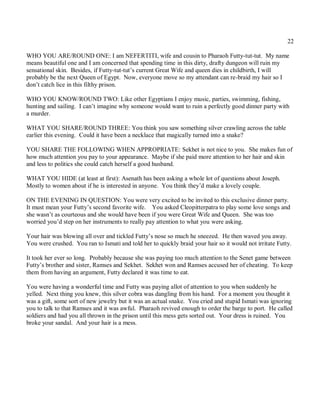 22

WHO YOU ARE/ROUND ONE: I am NEFERTITI, wife and cousin to Pharaoh Futty-tut-tut. My name
means beautiful one and I am concerned that spending time in this dirty, drafty dungeon will ruin my
sensational skin. Besides, if Futty-tut-tut’s current Great Wife and queen dies in childbirth, I will
probably be the next Queen of Egypt. Now, everyone move so my attendant can re-braid my hair so I
don’t catch lice in this filthy prison.

WHO YOU KNOW/ROUND TWO: Like other Egyptians I enjoy music, parties, swimming, fishing,
hunting and sailing. I can’t imagine why someone would want to ruin a perfectly good dinner party with
a murder.

WHAT YOU SHARE/ROUND THREE: You think you saw something silver crawling across the table
earlier this evening. Could it have been a necklace that magically turned into a snake?

YOU SHARE THE FOLLOWING WHEN APPROPRIATE: Sekhet is not nice to you. She makes fun of
how much attention you pay to your appearance. Maybe if she paid more attention to her hair and skin
and less to politics she could catch herself a good husband.

WHAT YOU HIDE (at least at first): Asenath has been asking a whole lot of questions about Joseph.
Mostly to women about if he is interested in anyone. You think they’d make a lovely couple.

ON THE EVENING IN QUESTION: You were very excited to be invited to this exclusive dinner party.
It must mean your Futty’s second favorite wife. You asked Cleopitterpatra to play some love songs and
she wasn’t as courteous and she would have been if you were Great Wife and Queen. She was too
worried you’d step on her instruments to really pay attention to what you were asking.

Your hair was blowing all over and tickled Futty’s nose so much he sneezed. He then waved you away.
You were crushed. You ran to Ismati and told her to quickly braid your hair so it would not irritate Futty.

It took her ever so long. Probably because she was paying too much attention to the Senet game between
Futty’s brother and sister, Ramses and Sekhet. Sekhet won and Ramses accused her of cheating. To keep
them from having an argument, Futty declared it was time to eat.

You were having a wonderful time and Futty was paying allot of attention to you when suddenly he
yelled. Next thing you knew, this silver cobra was dangling from his hand. For a moment you thought it
was a gift, some sort of new jewelry but it was an actual snake. You cried and stupid Ismati was ignoring
you to talk to that Ramses and it was awful. Pharaoh revived enough to order the barge to port. He called
soldiers and had you all thrown in the prison until this mess gets sorted out. Your dress is ruined. You
broke your sandal. And your hair is a mess.
 