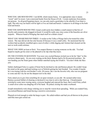 23

WHO YOU ARE/ROUND ONE: I am KEBI, which means honey. It is appropriate since it means
“sweet” and I’m sweet. I am a renowned healer from the House of Life. I create medicines from plants,
not poisons. As all good Egyptians know, we can only reach a good place in the afterlife if our heart is
light. The only way our hearts will be light is if we are kind and honest. I endeavor in all things to be both
kind and honest.

WHO YOU KNOW/ROUND TWO: Ismati could easily have hidden a small serpent in that box of
jewelry and cosmetics she dragged on board. It would be really easy since some of the bracelets are silver
serpents. Whoever heard of bringing that much stuff on a dinner cruise?

WHAT YOU SHARE/ROUND THREE: A worker at the Valley of Kings had to be treated for cobra
venom. The man did not die but only became ill because it was a small cobra. He mentioned that the
workers had accidently stumbled upon a nest of cobra’s while digging and Ammon had cleaned out the
nest so work could continue.

WHAT YOU HIDE (at least at first): You suspect Ramses is seeing someone on the side. You had
hoped to maybe get his sister or the pharaoh to let slip what they know.

ON THE EVENING IN QUESTION: You were very excited Ramses invited you to be his “date” to this
exclusive dinner party. As you were waiting on the dock, Ramses had to fix his pectoral necklace. He
was handing you the Senet game when Sekhet snatched saying she’d hold it. You don’t think she likes
you.

Sekhet challenged Futty to a game of Senet but he declined so she and Ramses played. He couldn’t keep
his mind on the game and kept looking over at Nefertiti getting her hair braided. You wonder if maybe
he’s two timing with his own brother’s wife. Of course, she’s not the favorite wife, who was too pregnant
to come and she’s by far not the sharpest tool in the shed.

Futty asked you to give him something for an upset stomach, so you did. He seemed rather tense.
Ramses accused Sekhet of cheating so declared it was time to eat to shut them up. Cleopitterpatra
switched to some more rousing music, everyone laughed and enjoyed the feast, that is until Futty yelled.
A small silver cobra was dangling off of his hand. He jerked, tossing the snake overboard.

Joseph immediately took charge ordering you to stop the venom from spreading. While you tended Futty,
you noticed Ramses and Ismati having a secretive conversation.

Pharaoh revived enough to order the barge to port. He called soldiers and had you all thrown in the prison
until this mess gets sorted out.
 