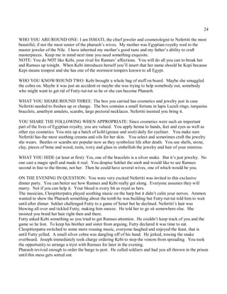 24

WHO YOU ARE/ROUND ONE: I am ISMATI, the chief jeweler and cosmetologist to Nefertiti the most
beautiful, if not the most senior of the pharaoh’s wives. My mother was Egyptian royalty wed to the
master jeweler of the Nile. I have inherited my mother’s good taste and my father’s ability to craft
masterpieces. Keep me in mind next time you need something exquisite.
NOTE: You do NOT like Kebi, your rival for Ramses’ affections. You will do all you can to break her
and Ramses up tonight. When Kebi introduces herself you’ll insert that her name should be Kepi because
Kepi means tempest and she has one of the stormiest tempers known to all Egypt.

WHO YOU KNOW/ROUND TWO: Kebi brought a whole bag of stuff on board. Maybe she smuggled
the cobra on. Maybe it was just an accident or maybe she was trying to help somebody out, somebody
who might want to get rid of Futty-tut-tut so he or she can become Pharaoh.

WHAT YOU SHARE/ROUND THREE: The box you carried has cosmetics and jewelry just in case
Nefertiti needed to freshen up or change. The box contains a small fortune in lapis Lazuli rings, turquoise
bracelets, amethyst amulets, scarabs, large pectoral necklaces. Nefertiti insisted you bring it.

YOU SHARE THE FOLLOWING WHEN APPROPRIATE: Since cosmetics were such an important
part of the lives of Egyptian royalty, you are valued. You apply henna to hands, feet and eyes as well as
other eye cosmetics. You mix up a batch of kohl (grease and soot) daily for eyeliner. You make sure
Nefertiti has the most soothing creams and oils for her skin. You select and sometimes craft the jewelry
she wears. Beetles or scarabs are popular now as they symbolize life after death. You use shells, stone,
clay, pieces of bone and wood, resin, ivory and glass to embellish the jewelry and hair of your mistress.

WHAT YOU HIDE (at least at first): Yes, one of the bracelets is a silver snake. But it’s just jewelry. No
one cast a magic spell and made it real. You despise Sekhet the snob and would like to see Ramses
second in line to the throne, not her. Then he could have several wives, one of which would be you.

ON THE EVENING IN QUESTION: You were very excited Nefertiti was invited to this exclusive
dinner party. You can better see how Ramses and Kebi really get along. Everyone assumes they will
marry. Not if you can help it. Your blood is every bit as royal as hers.
The musician, Cleopitterpatra played soothing music on the harp but it didn’t calm your nerves. Ammon
wanted to show the Pharaoh something about the tomb he was building but Futty-tut-tut told him to wait
until after dinner. Sekhet challenged Futty to a game of Senet but he declined. Nefertiti’s hair was
blowing all over and tickled Futty, making him sneeze. He told her to go sit somewhere else. She
insisted you braid her hair right then and there.
Futty asked Kebi something so you tried to get Ramses attention. He couldn’t keep track of you and the
game so he lost. To keep his brother and sister from arguing, Futty declared it was time to eat.
Cleopitterpatra switched to some more rousing music, everyone laughed and enjoyed the feast, that is
until Futty yelled. A small silver cobra was dangling off of his hand. He jerked, tossing the snake
overboard. Joseph immediately took charge ordering Kebi to stop the venom from spreading. You took
the opportunity to arrange a tryst with Ramses for later in the evening.
Pharaoh revived enough to order the barge to port. He called soldiers and had you all thrown in the prison
until this mess gets sorted out.
 