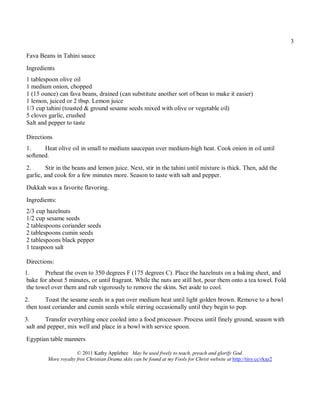 3

Fava Beans in Tahini sauce
Ingredients
1 tablespoon olive oil
1 medium onion, chopped
1 (15 ounce) can fava beans, drained (can substitute another sort of bean to make it easier)
1 lemon, juiced or 2 tbsp. Lemon juice
1/3 cup tahini (toasted & ground sesame seeds mixed with olive or vegetable oil)
5 cloves garlic, crushed
Salt and pepper to taste

Directions
1.     Heat olive oil in small to medium saucepan over medium-high heat. Cook onion in oil until
softened.
2.       Stir in the beans and lemon juice. Next, stir in the tahini until mixture is thick. Then, add the
garlic, and cook for a few minutes more. Season to taste with salt and pepper.
Dukkah was a favorite flavoring.
Ingredients:
2/3 cup hazelnuts
1/2 cup sesame seeds
2 tablespoons coriander seeds
2 tablespoons cumin seeds
2 tablespoons black pepper
1 teaspoon salt

Directions:
1.      Preheat the oven to 350 degrees F (175 degrees C). Place the hazelnuts on a baking sheet, and
 bake for about 5 minutes, or until fragrant. While the nuts are still hot, pour them onto a tea towel. Fold
 the towel over them and rub vigorously to remove the skins. Set aside to cool.
2.       Toast the sesame seeds in a pan over medium heat until light golden brown. Remove to a bowl
 then toast coriander and cumin seeds while stirring occasionally until they begin to pop.
3.       Transfer everything once cooled into a food processor. Process until finely ground, season with
 salt and pepper, mix well and place in a bowl with service spoon.

Egyptian table manners

                      © 2011 Kathy Applebee May be used freely to teach, preach and glorify God.
         More royalty free Christian Drama skits can be found at my Fools for Christ website at http://tiny.cc/rkaz2
 