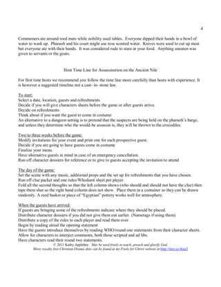4

Commoners ate around reed mats while nobility used tables. Everyone dipped their hands in a bowl of
water to wash up. Pharaoh and his court might use rose scented water. Knives were used to cut up meat
but everyone ate with their hands. It was considered rude to stare at your food. Anything uneaten was
given to servants or the goats.


                             Host Time Line for Assassination on the Ancient Nile

For first time hosts we recommend you follow the time line more carefully than hosts with experience. It
is however a suggested timeline not a cast- in- stone law.

To start:
Select a date, location, guests and refreshments
Decide if you will give characters sheets before the game or after guests arrive.
Decide on refreshments
Think about if you want the guest to come in costume
An alternative to a dungeon setting is to pretend that the suspects are being held on the pharaoh’s barge,
and unless they determine who the would-be assassin is, they will be thrown to the crocodiles.

Two to three weeks before the game:
Modify invitations for your event and print one for each prospective guest.
Decide if you are going to have guests come in costume
Finalize your menu.
Have alternative guests in mind in case of an emergency cancellation.
Run off character dossiers for reference or to give to guests accepting the invitation to attend

The day of the game:
Set the scene with any music, additional props and the set up for refreshments that you have chosen.
Run off clue packet and one rules/Whodunit sheet per player.
Fold all the second thoughts so that the left column shows (who should and should not have the clue) then
tape them shut so the right hand column does not show. Place them in a container so they can be drawn
randomly. A reed basket or piece of “Egyptian” pottery works well for atmosphere.

When the guests have arrived:
If guests are bringing some of the refreshments indicate where they should be placed.
Distribute character dossiers if you did not give them out earlier. (Nametags if using them)
Distribute a copy of the rules to each player and read them over
Begin by reading aloud the opening statement
Have the guests introduce themselves by reading WHO/round one statements from their character sheets.
Allow for characters to interject comments, both those scripted and ad libs.
Have characters read their round two statements.
                     © 2011 Kathy Applebee May be used freely to teach, preach and glorify God.
        More royalty free Christian Drama skits can be found at my Fools for Christ website at http://tiny.cc/rkaz2
 