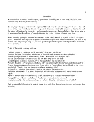 6

                                                 Invitation
You are invited to attend a murder mystery game being hosted by [fill in your name] at [fill in game
location, time, date and phone number].

This mystery takes place in the royal dungeon of Pharaoh Futty-tut-tut’s. Each guest will have a dual role
as one of the suspects and one of the investigators to determine who tried to assassinate their leader. All
the guests will try to solve the mystery while protecting any secrets they might have. You do not need to
be an actor or have knowledge of investigations or first century culture to have a great time.

When your host gives you your character dossier, please do not show it to anyone, before or during the
game. The dossier will explain who you are, who and what you know and what happened just prior to the
murder. It is for your eyes only. If you have questions prior to the game contact [fill in host name and
phone number]

A few of the people you may meet are:

Potiphar, captain of Pharaoh’s guard. Why didn’t he protect his pharaoh?
Ammon, the ambitious architect and builder of pyramids and the pharaohs’ burial chambers.
Ramses, younger brother of Pharaoh Futty-tut-tut. What secret is he trying to hide?
Sekhet, feminist sister of Pharaoh Futty –tut-tut. Has envy driven her mad?
Cleopitterpatra, a versatile musician. Does she need to face the music herself?
Asenath, daughter of Potiphera, priest of On. Why was attending the feast a “matter of life or death”?
Joseph, former slave & royal prisoner now Grand Vizier to Pharaoh Futty-tut-tut. Should he have been
kept in jail? Was it a very bad idea to drop all charges against him?
Abububakar, cupbearer to the mighty Pharaoh, and another former prisoner.
Potiphera, priest of On. Is he afraid the pharaoh will no longer respect the gods and bring disaster on
Egypt?
Nefertiti, a lesser wife of Pharaoh Futty-tut-tut. Is she really as vain and dumb as she seems?
Kebi, girlfriend of Ramses and a healer. Are her cures worse than the ailments?
Ismati, the chief jeweler and cosmetologist to Nefertiti. Exactly what is in her bag of tricks?

As it is essential all characters be present, please inform the host if something arises preventing you from
attending.
 