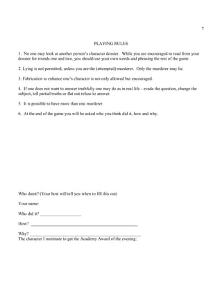 7


                                            PLAYING RULES

1. No one may look at another person’s character dossier. While you are encouraged to read from your
dossier for rounds one and two, you should use your own words and phrasing the rest of the game.

2. Lying is not permitted, unless you are the (attempted) murderer. Only the murderer may lie.

3. Fabrication to enhance one’s character is not only allowed but encouraged.

4. If one does not want to answer truthfully one may do as in real life - evade the question, change the
subject, tell partial truths or flat out refuse to answer.

5. It is possible to have more than one murderer.

6. At the end of the game you will be asked who you think did it, how and why.




Who dunit? (Your host will tell you when to fill this out)

Your name:

Who did it? ___________________

How? _________________________________________________

Why? ___________________________________________________
The character I nominate to get the Academy Award of the evening:
 