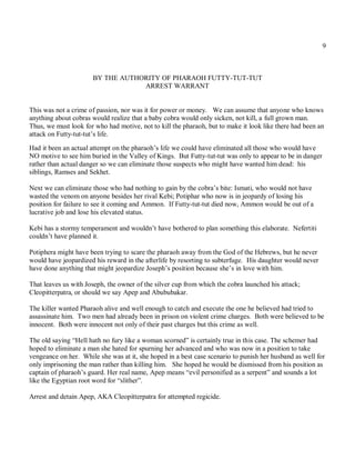 9



                      BY THE AUTHORITY OF PHARAOH FUTTY-TUT-TUT
                                  ARREST WARRANT


This was not a crime of passion, nor was it for power or money. We can assume that anyone who knows
anything about cobras would realize that a baby cobra would only sicken, not kill, a full grown man.
Thus, we must look for who had motive, not to kill the pharaoh, but to make it look like there had been an
attack on Futty-tut-tut’s life.

Had it been an actual attempt on the pharaoh’s life we could have eliminated all those who would have
NO motive to see him buried in the Valley of Kings. But Futty-tut-tut was only to appear to be in danger
rather than actual danger so we can eliminate those suspects who might have wanted him dead: his
siblings, Ramses and Sekhet.

Next we can eliminate those who had nothing to gain by the cobra’s bite: Ismati, who would not have
wasted the venom on anyone besides her rival Kebi; Potiphar who now is in jeopardy of losing his
position for failure to see it coming and Ammon. If Futty-tut-tut died now, Ammon would be out of a
lucrative job and lose his elevated status.

Kebi has a stormy temperament and wouldn’t have bothered to plan something this elaborate. Nefertiti
couldn’t have planned it.

Potiphera might have been trying to scare the pharaoh away from the God of the Hebrews, but he never
would have jeopardized his reward in the afterlife by resorting to subterfuge. His daughter would never
have done anything that might jeopardize Joseph’s position because she’s in love with him.

That leaves us with Joseph, the owner of the silver cup from which the cobra launched his attack;
Cleopitterpatra, or should we say Apep and Abububakar.

The killer wanted Pharaoh alive and well enough to catch and execute the one he believed had tried to
assassinate him. Two men had already been in prison on violent crime charges. Both were believed to be
innocent. Both were innocent not only of their past charges but this crime as well.

The old saying “Hell hath no fury like a woman scorned” is certainly true in this case. The schemer had
hoped to eliminate a man she hated for spurning her advanced and who was now in a position to take
vengeance on her. While she was at it, she hoped in a best case scenario to punish her husband as well for
only imprisoning the man rather than killing him. She hoped he would be dismissed from his position as
captain of pharaoh’s guard. Her real name, Apep means “evil personified as a serpent” and sounds a lot
like the Egyptian root word for “slither”.

Arrest and detain Apep, AKA Cleopitterpatra for attempted regicide.
 