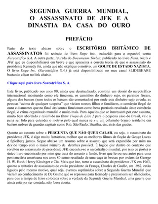 SEGUNDA GUERRA MUNDIAL,
             O ASSASSINATO DE JFK E A
             DINASTIA DA CASA DO OURO

                                       PREFÁCIO
Parte   do    texto     abaixo sobre o ESCRITÓRIO                     BRITÂNICO DE
ASSASSINATOS foi retirado do livro Dope Inc., traduzido para o espanhol como
Narcotráfico S.A. A outra parte, retirada do Documento Torbitt, publicado no livro Nasa, Nazis e
JFK que eu disponibilizarei em breve e que apresenta a correta teoria de que o assassinato do
presidente Kennedy foi, ainda que não explique o motivo, um GOLPE DE ESTADO NAZISTA.
O livro Dope Inc. (Narcotráfico S.A.) já está disponibilizado no meu canal SLIDESHARE
bastando clicar no link abaixo.

Clique aqui para livro Narcotráfico S. A.

Este livro, publicado nos anos 80, ainda que desatualizado, constitui um dossiê do narcotráfico
internacional mostrando como ele funciona, os caminhos do dinheiro sujo, os paraísos fiscais,
alguns dos bancos (nem todos os bancos são comentados) por onde este dinheiro sujo circula, as
pessoas “acima de qualquer suspeita” que viciam nossos filhos e familiares, o comércio ilegal de
ouro e diamantes que no final das contas funcionam como bens portáteis resultado deste comércio
ilegal, o crime organizado mundial e muito mais. Para aqueles que se interessam por este assunto,
muito bem abordado e resumido no filme Tropa de Elite 2 para o pequeno caso do Brasil, vale a
pena ser lido para entender o motivo pelo qual nunca se viu um colarinho branco residente em
bairros nobres de grandes capitais como Rio, São Paulo, Brasília, etc, atrás das grades.

Quanto ao assunto sobre a PERGUNTA QUE NÃO QUER CALAR, ou seja, o assassinato do
presidente JFK, é algo muito fantástico, melhor que os melhores filmes de ficção de Geoge Lucas
e Spielberg juntos. Segue abaixo um resumo sobre o assunto que será expandido por mim no
devido tempo com o maior número de detalhes possível. É lógico que dentro do contexto que
resultou no assassinato do presidente JFK encontra-se o narcotráfico mundial, por isso eu postei o
único livro encontrado por mim que trata do assunto a fundo, livro que levou seu autor para uma
penitenciária americana nos anos 80 como resultado de uma caça às bruxas por ordens de George
H. W. Bush, Henry Kissinger e Cia. Mais que isto, tanto o assassinato do presidente JFK em 1963,
quanto a tentativa de assassinato do então presidente da França, Charles de Gaulle, em 1962, estão
ligados pelo mesmo motivo, qual seja, eventos suprimidos sobre a Segunda Guerra Mundial que
vieram ao conhecimento de De Gaulle que os repassou para Kennedy e precisavam ser silenciados,
para que a tampa de ferro colocada sobre a verdade da Segunda Guerra Mundial, uma guerra que
ainda está por ser contada, não fosse aberta.
 