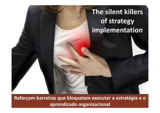 The silent killers
of strategy
implementation
Reforçam barreiras que bloqueiam executar a estratégia e o
aprendizado organizacional
 