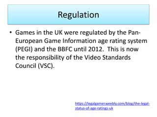 Regulation
• Games in the UK were regulated by the Pan-
European Game Information age rating system
(PEGI) and the BBFC until 2012. This is now
the responsibility of the Video Standards
Council (VSC).
https://legalgamer.weebly.com/blog/the-legal-
status-of-age-ratings-uk
 