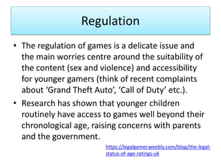Regulation
• The regulation of games is a delicate issue and
the main worries centre around the suitability of
the content (sex and violence) and accessibility
for younger gamers (think of recent complaints
about ‘Grand Theft Auto’, ‘Call of Duty’ etc.).
• Research has shown that younger children
routinely have access to games well beyond their
chronological age, raising concerns with parents
and the government.
https://legalgamer.weebly.com/blog/the-legal-
status-of-age-ratings-uk
 