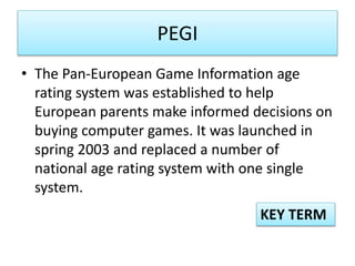 PEGI
• The Pan-European Game Information age
rating system was established to help
European parents make informed decisions on
buying computer games. It was launched in
spring 2003 and replaced a number of
national age rating system with one single
system.
KEY TERM
 