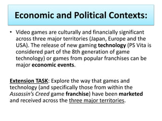 Economic and Political Contexts:
• Video games are culturally and financially significant
across three major territories (Japan, Europe and the
USA). The release of new gaming technology (PS Vita is
considered part of the 8th generation of game
technology) or games from popular franchises can be
major economic events.
Extension TASK: Explore the way that games and
technology (and specifically those from within the
Assassin’s Creed game franchise) have been marketed
and received across the three major territories.
 