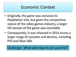 Economic Context
• Originally, the game was exclusive to
PlayStation Vita, but given the competitive
nature of the video games industry, a larger
HD version of the game was inevitable.
• Consequently, it was released in 2014 across a
larger range of consoles and devices, including
PS3 and Xbox 360.
Challenge: What sales figures can you find?
 