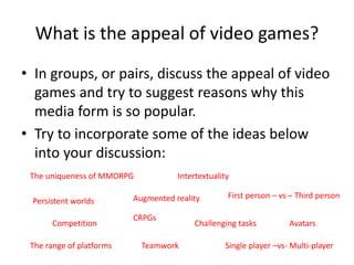 What is the appeal of video games?
• In groups, or pairs, discuss the appeal of video
games and try to suggest reasons why this
media form is so popular.
• Try to incorporate some of the ideas below
into your discussion:
The uniqueness of MMORPG
Persistent worlds
CRPGs
Augmented reality
Teamwork
Competition Challenging tasks
Intertextuality
Single player –vs- Multi-player
First person – vs – Third person
Avatars
The range of platforms
 