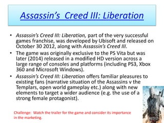 Assassin’s Creed III: Liberation
• Assassin’s Creed III: Liberation, part of the very successful
games franchise, was developed by Ubisoft and released on
October 30 2012, along with Assassin’s Creed III.
• The game was originally exclusive to the PS Vita but was
later (2014) released in a modified HD version across a
large range of consoles and platforms (including PS3, Xbox
360 and Microsoft Windows).
• Assassin’s Creed III: Liberation offers familiar pleasures to
existing fans (narrative situation of the Assassins v the
Templars, open world gameplay etc.) along with new
elements to target a wider audience (e.g. the use of a
strong female protagonist).
Challenge: Watch the trailer for the game and consider its importance
in the marketing.
 