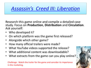 Assassin’s Creed III: Liberation
Research this game online and compile a detailed case
study. Focus on Production, Distribution and Circulation.
Ask yourself:
• Who developed it?
• On which platform was the game first released?
• Alongside which other game?
• How many official trailers were made?
• What YouTube videos supported the release?
• What additional content was downloadable?
• What extracts from the game can you play online?
Challenge: Watch the trailer for the game and consider its importance
in the marketing.
 